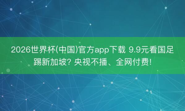 2026世界杯(中国)官方app下载 9.9元看国足踢新加坡? 央视不播、全网付费!