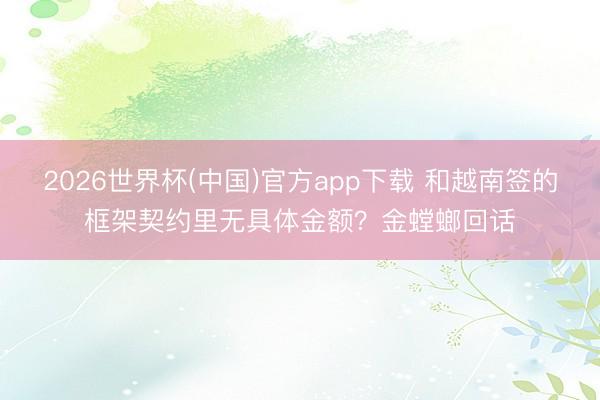 2026世界杯(中国)官方app下载 和越南签的框架契约里无具体金额?金螳螂回话