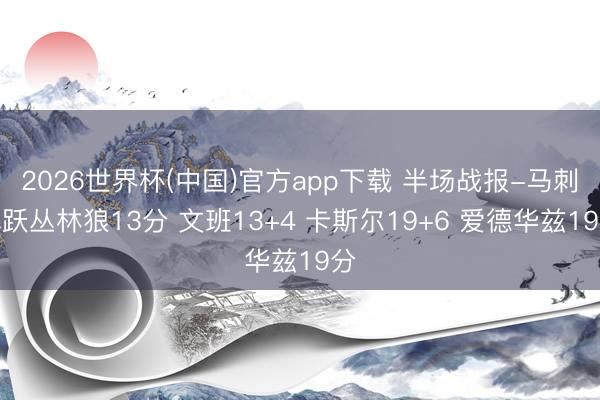 2026世界杯(中国)官方app下载 半场战报-马刺跳跃丛林狼13分 文班13+4 卡斯尔19+6 爱德华兹19分