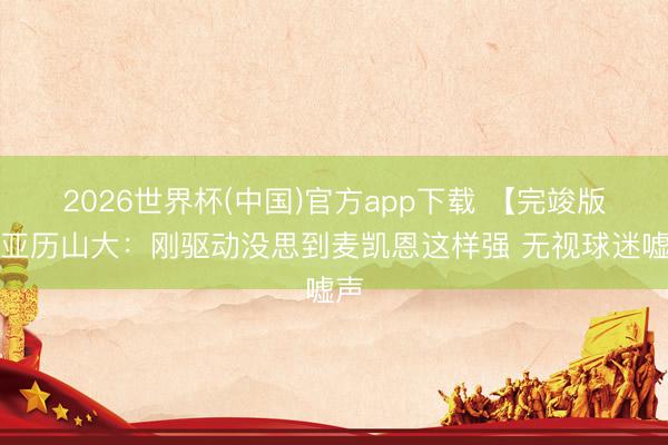 2026世界杯(中国)官方app下载 【完竣版】亚历山大:刚驱动没思到麦凯恩这样强 无视球迷嘘声