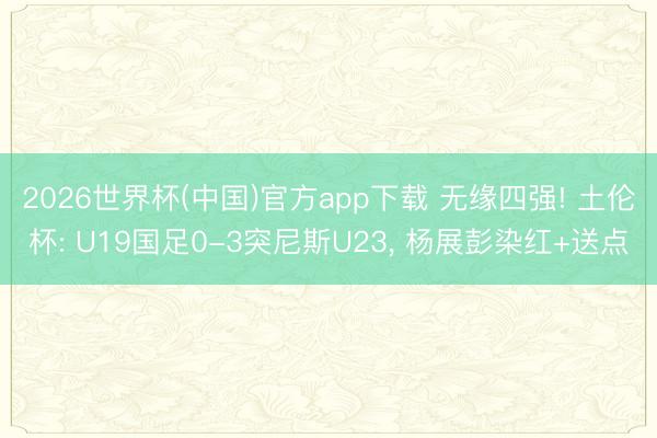 2026世界杯(中国)官方app下载 无缘四强! 土伦杯: U19国足0-3突尼斯U23, 杨展彭染红+送点