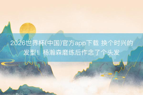 2026世界杯(中国)官方app下载 换个时兴的发型!杨瀚森磨练后作念了个头发