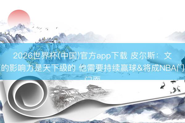 2026世界杯(中国)官方app下载 皮尔斯:文班的影响力是天下级的 他需要持续赢球&将成NBA门面