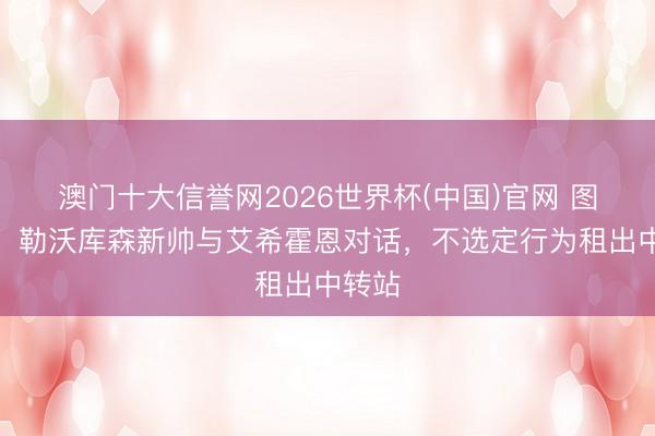 澳门十大信誉网2026世界杯(中国)官网 图片报:勒沃库森新帅与艾希霍恩对话,不选定行为租出中转站