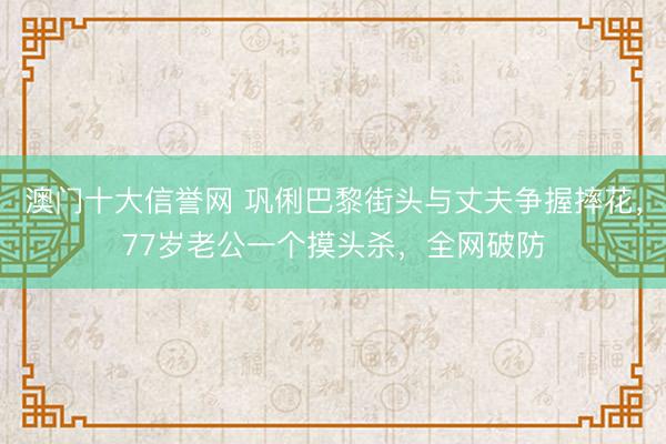 澳门十大信誉网 巩俐巴黎街头与丈夫争握摔花,77岁老公一个摸头杀,全网破防