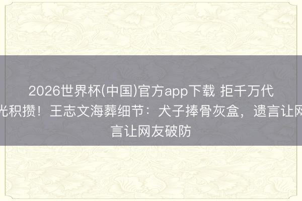 2026世界杯(中国)官方app下载 拒千万代言却花光积攒!王志文海葬细节:犬子捧骨灰盒,遗言让网友破防