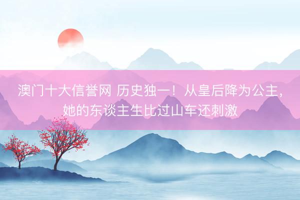 澳门十大信誉网 历史独一!从皇后降为公主,她的东谈主生比过山车还刺激