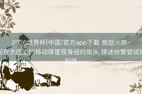 2026世界杯(中国)官方app下载 抱怨火热~装配在大巴上的移动球筐现身纽约街头 球迷纷繁尝试投篮