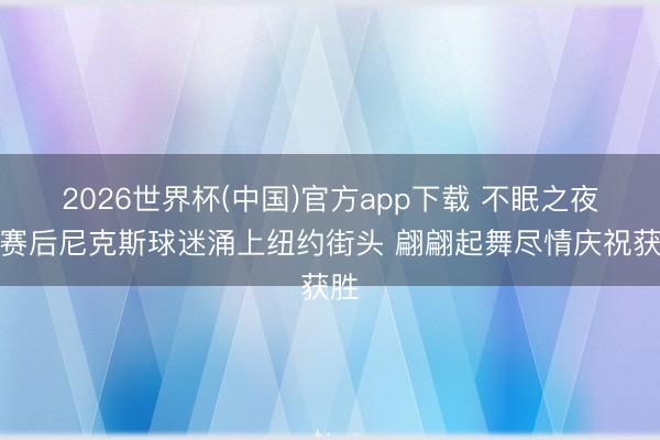 2026世界杯(中国)官方app下载 不眠之夜!赛后尼克斯球迷涌上纽约街头 翩翩起舞尽情庆祝获胜