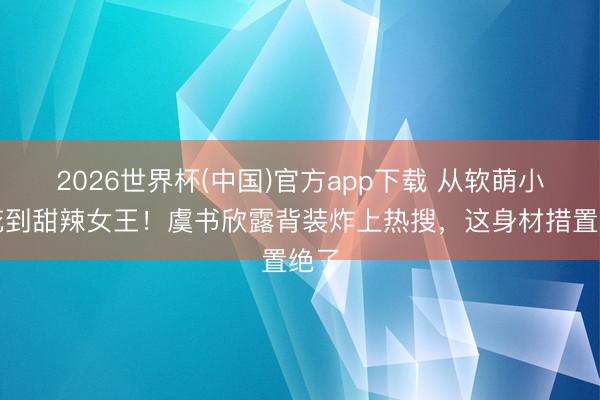 2026世界杯(中国)官方app下载 从软萌小兰花到甜辣女王！虞书欣露背装炸上热搜，这身材措置绝了