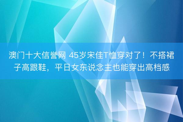 澳门十大信誉网 45岁宋佳T恤穿对了!不搭裙子高跟鞋,平日女东说念主也能穿出高档感