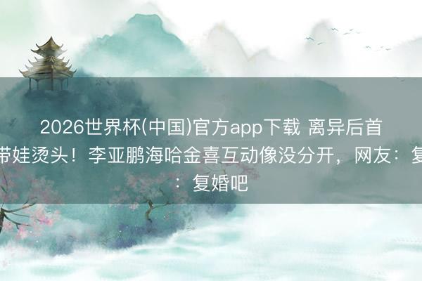 2026世界杯(中国)官方app下载 离异后首同框带娃烫头!李亚鹏海哈金喜互动像没分开,网友:复婚吧
