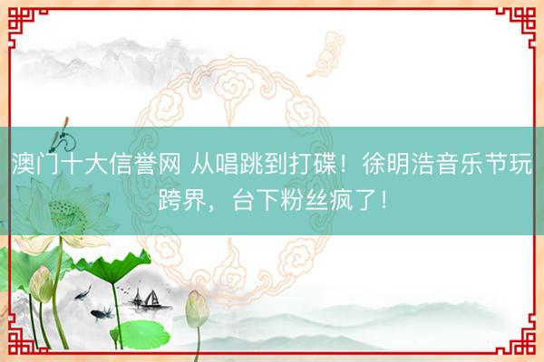 澳门十大信誉网 从唱跳到打碟!徐明浩音乐节玩跨界,台下粉丝疯了!