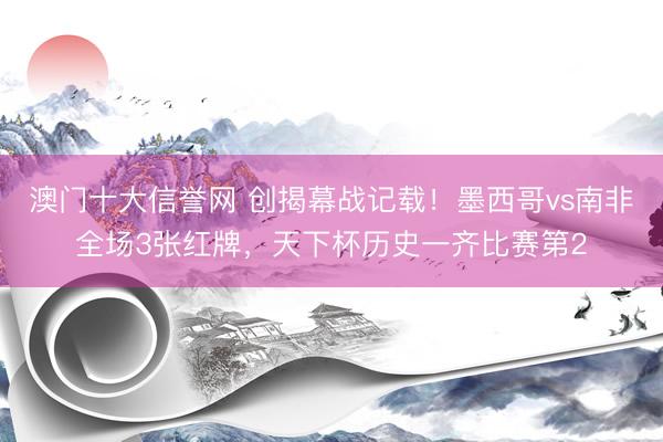 澳门十大信誉网 创揭幕战记载！墨西哥vs南非全场3张红牌，天下杯历史一齐比赛第2