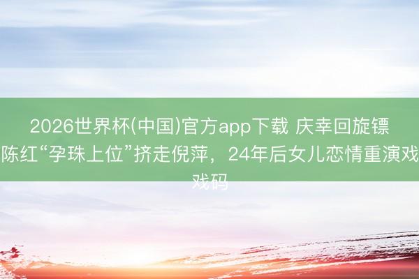 2026世界杯(中国)官方app下载 庆幸回旋镖!陈红“孕珠上位”挤走倪萍,24年后女儿恋情重演戏码