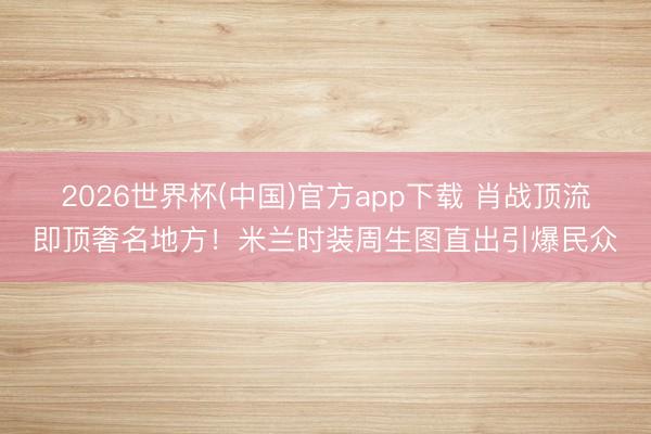 2026世界杯(中国)官方app下载 肖战顶流即顶奢名地方!米兰时装周生图直出引爆民众