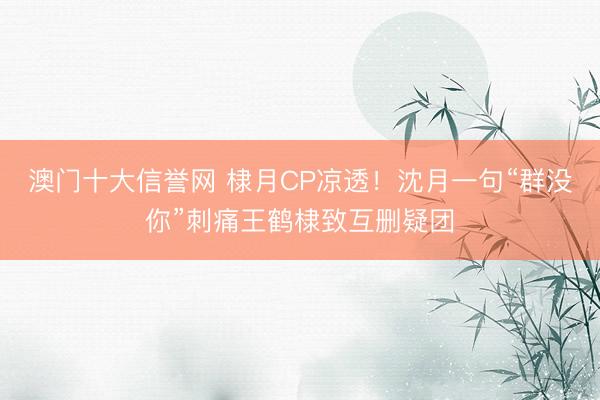 澳门十大信誉网 棣月CP凉透!沈月一句“群没你”刺痛王鹤棣致互删疑团