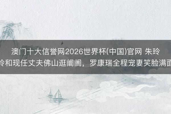 澳门十大信誉网2026世界杯(中国)官网 朱玲玲和现任丈夫佛山逛阛阓,罗康瑞全程宠妻笑脸满面