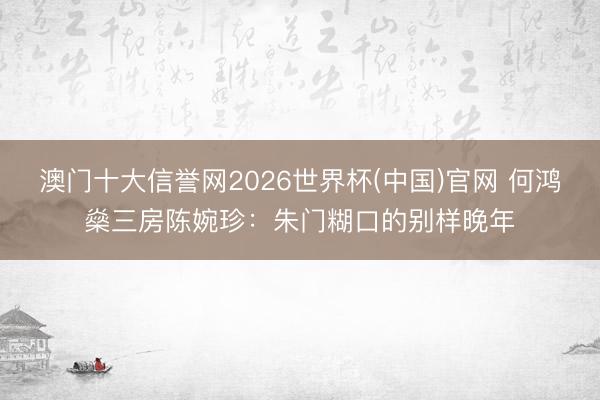 澳门十大信誉网2026世界杯(中国)官网 何鸿燊三房陈婉珍:朱门糊口的别样晚年