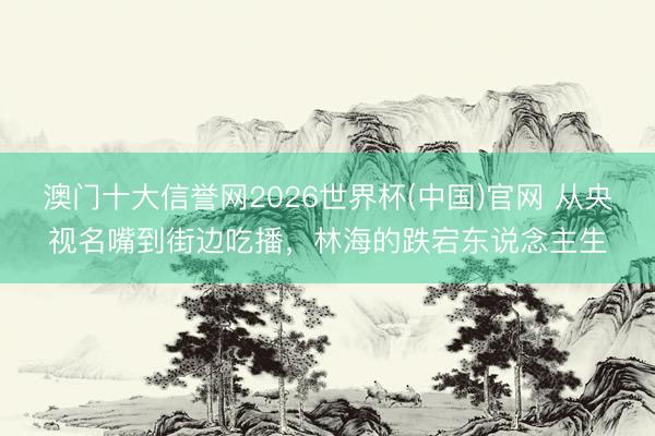 澳门十大信誉网2026世界杯(中国)官网 从央视名嘴到街边吃播，林海的跌宕东说念主生