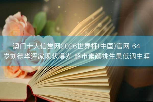 澳门十大信誉网2026世界杯(中国)官网 64岁刘德华浑家现状曝光 超市素颜挑生果低调生涯