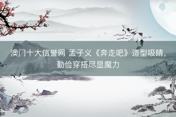 澳门十大信誉网 孟子义《奔走吧》造型吸睛,勤俭穿搭尽显魔力