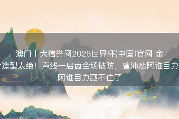 澳门十大信誉网2026世界杯(中国)官网 金灿灿白纱造型太绝!声线一启齿全场破防,曾沛慈阿谁目力藏不住了