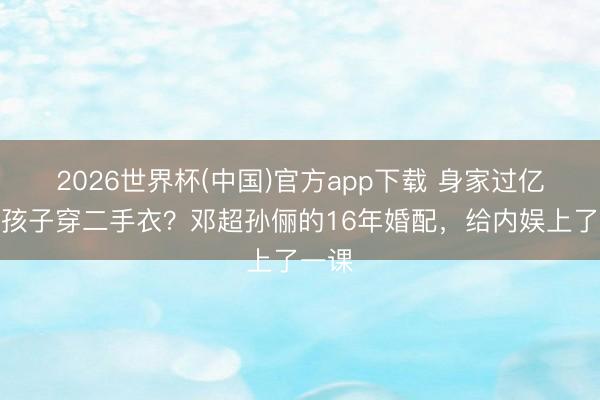 2026世界杯(中国)官方app下载 身家过亿却让孩子穿二手衣?邓超孙俪的16年婚配,给内娱上了一课