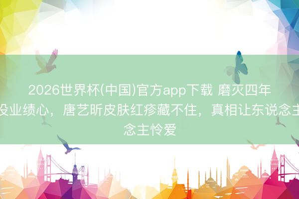 2026世界杯(中国)官方app下载 磨灭四年被嘲没业绩心,唐艺昕皮肤红疹藏不住,真相让东说念主怜爱