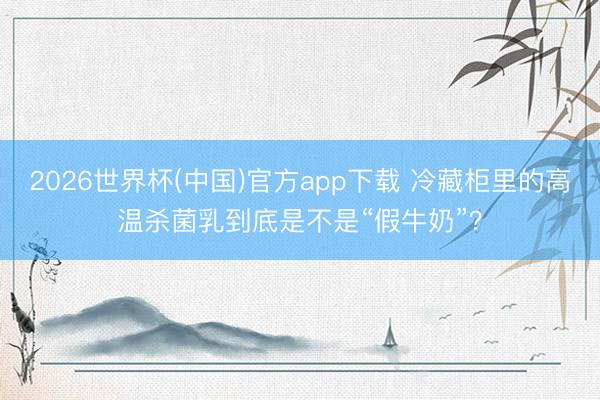 2026世界杯(中国)官方app下载 冷藏柜里的高温杀菌乳到底是不是“假牛奶”?