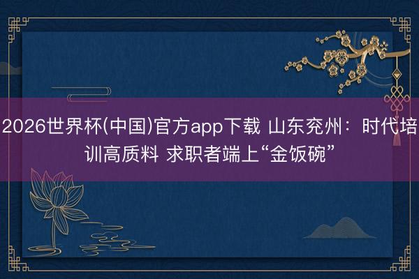 2026世界杯(中国)官方app下载 山东兖州：时代培训高质料 求职者端上“金饭碗”