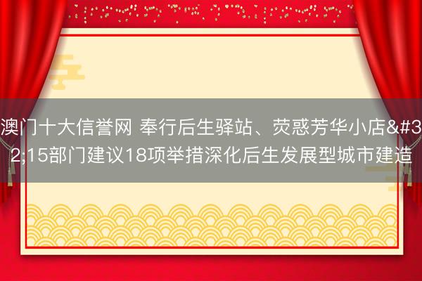 澳门十大信誉网 奉行后生驿站、荧惑芳华小店 15部门建议18项举措深化后生发展型城市建造