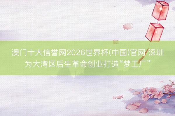 澳门十大信誉网2026世界杯(中国)官网 深圳为大湾区后生革命创业打造“梦工厂”