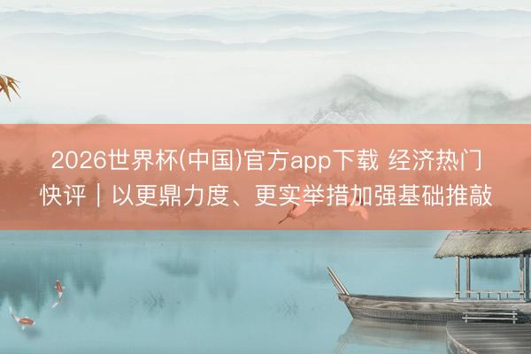 2026世界杯(中国)官方app下载 经济热门快评｜以更鼎力度、更实举措加强基础推敲