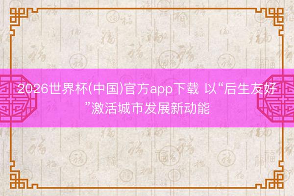 2026世界杯(中国)官方app下载 以“后生友好”激活城市发展新动能
