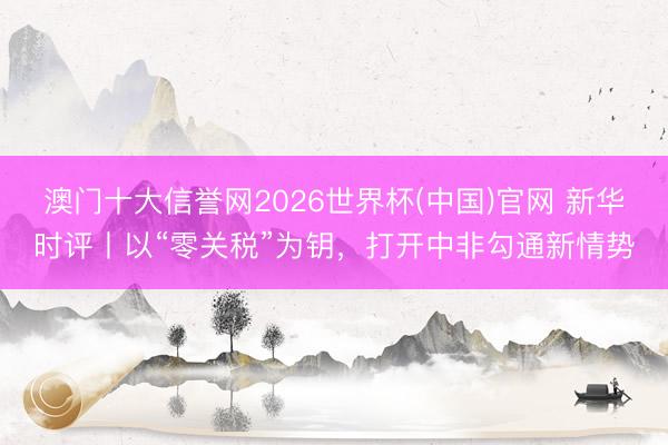 澳门十大信誉网2026世界杯(中国)官网 新华时评丨以“零关税”为钥，打开中非勾通新情势
