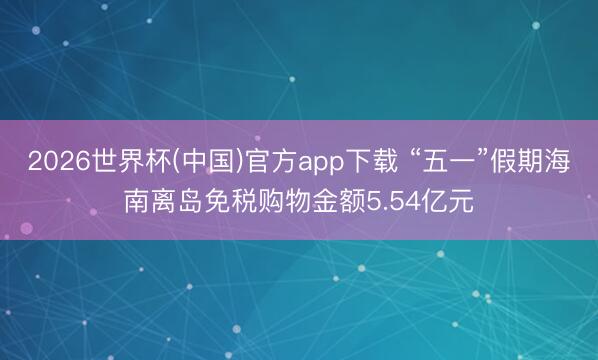 2026世界杯(中国)官方app下载 “五一”假期海南离岛免税购物金额5.54亿元