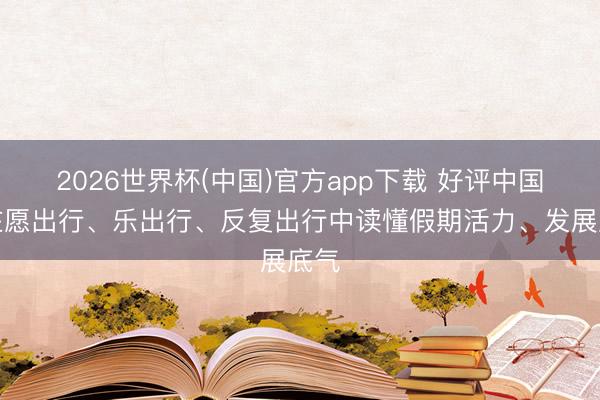 2026世界杯(中国)官方app下载 好评中国|在愿出行、乐出行、反复出行中读懂假期活力、发展底气