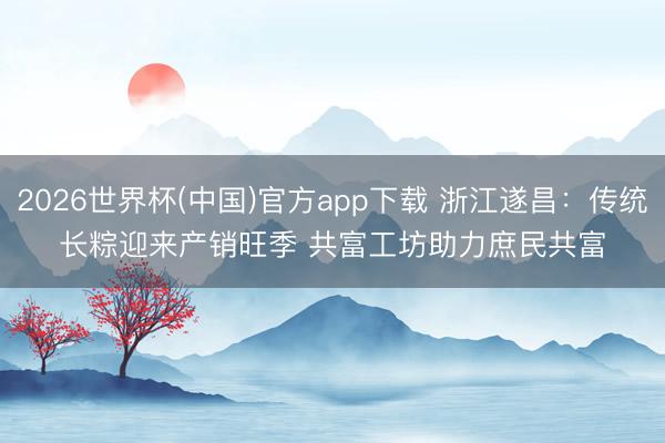 2026世界杯(中国)官方app下载 浙江遂昌:传统长粽迎来产销旺季 共富工坊助力庶民共富