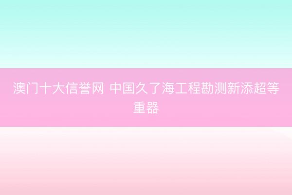 澳门十大信誉网 中国久了海工程勘测新添超等重器
