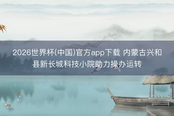2026世界杯(中国)官方app下载 内蒙古兴和县新长城科技小院助力操办运转