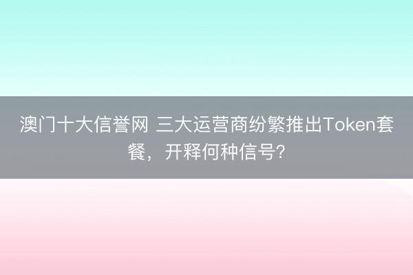 澳门十大信誉网 三大运营商纷繁推出Token套餐,开释何种信号?