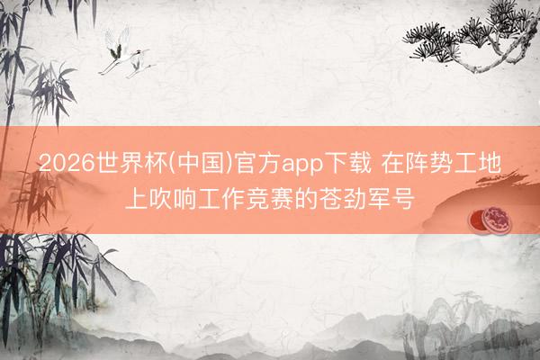 2026世界杯(中国)官方app下载 在阵势工地上吹响工作竞赛的苍劲军号