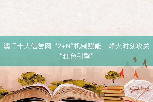 澳门十大信誉网 “2+N”机制赋能,烽火时刻攻关“红色引擎”