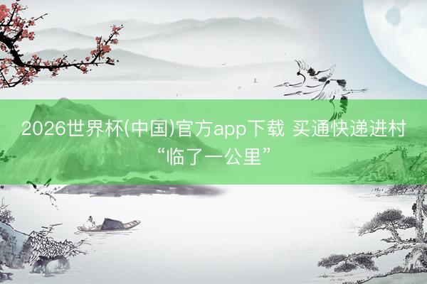 2026世界杯(中国)官方app下载 买通快递进村“临了一公里”
