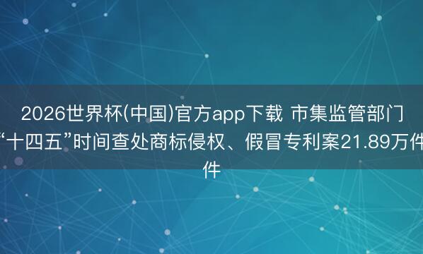 2026世界杯(中国)官方app下载 市集监管部门“十四五”时间查处商标侵权、假冒专利案21.89万件
