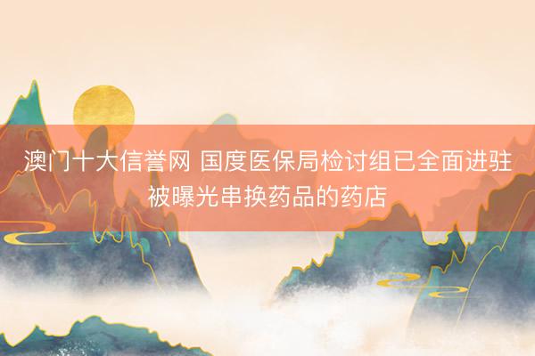 澳门十大信誉网 国度医保局检讨组已全面进驻被曝光串换药品的药店