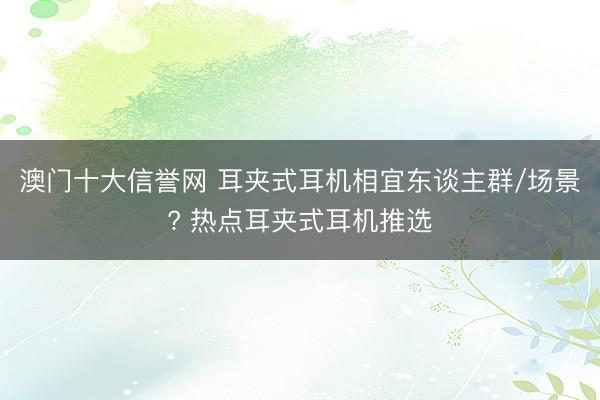 澳门十大信誉网 耳夹式耳机相宜东谈主群/场景? 热点耳夹式耳机推选
