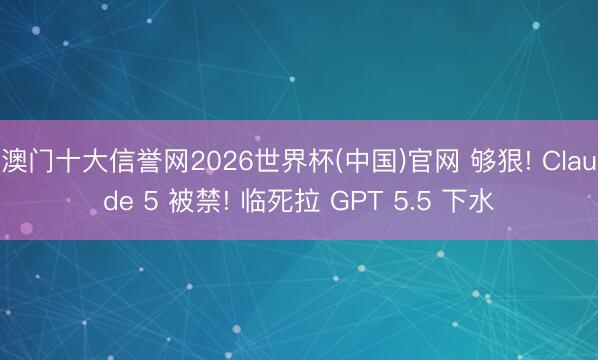 澳门十大信誉网2026世界杯(中国)官网 够狠! Claude 5 被禁! 临死拉 GPT 5.5 下水