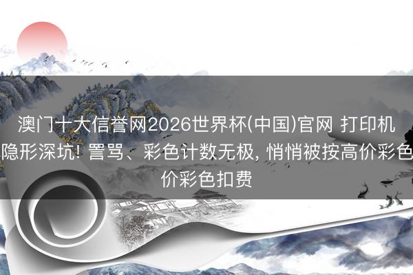 澳门十大信誉网2026世界杯(中国)官网 打印机租借隐形深坑! 詈骂、彩色计数无极, 悄悄被按高价彩色扣费